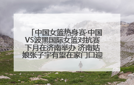 中国女篮热身赛·中国VS波黑国际女篮对抗赛下月在济南举办 济南姑娘张子宇有望在家门口迎来国家队首秀