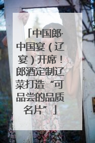 中国郎·中国宴（辽宴）开席！郎酒定制辽菜打造“可品尝的品质名片”