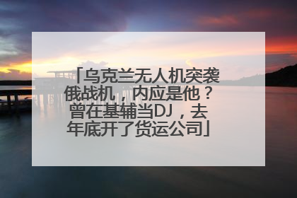 乌克兰无人机突袭俄战机，内应是他？曾在基辅当DJ，去年底开了货运公司