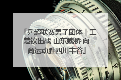 乒超联赛男子团体｜王楚钦出战 山东魏桥·向尚运动胜四川丰谷