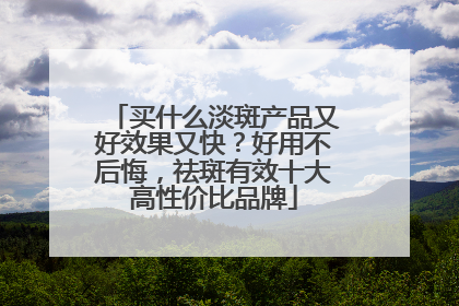 买什么淡斑产品又好效果又快？好用不后悔，祛斑有效十大高性价比品牌