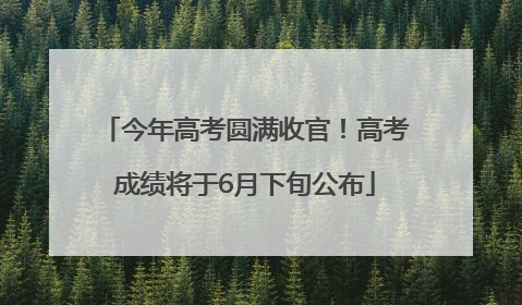 今年高考圆满收官！高考成绩将于6月下旬公布