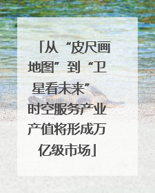 从“皮尺画地图”到“卫星看未来” 时空服务产业产值将形成万亿级市场
