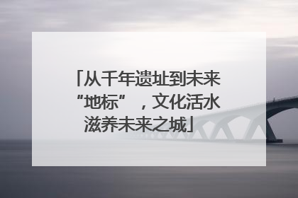 从千年遗址到未来“地标”，文化活水滋养未来之城