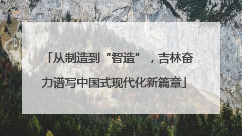 从制造到“智造”，吉林奋力谱写中国式现代化新篇章