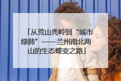 从荒山秃岭到“城市绿肺”——兰州南北两山的生态蝶变之路
