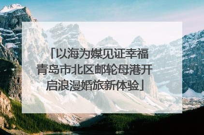 以海为媒见证幸福 青岛市北区邮轮母港开启浪漫婚旅新体验