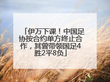 伊万下课！中国足协按合约单方终止合作，其曾带领国足4胜2平8负