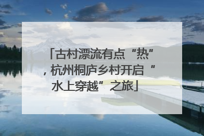 古村漂流有点“热”，杭州桐庐乡村开启“水上穿越”之旅