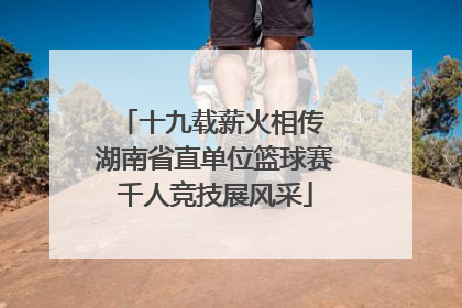 十九载薪火相传 湖南省直单位篮球赛千人竞技展风采