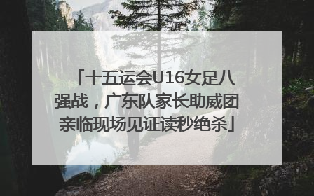十五运会U16女足八强战，广东队家长助威团亲临现场见证读秒绝杀