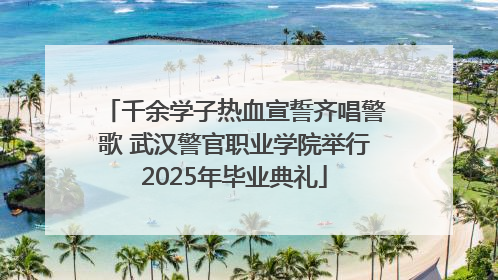 千余学子热血宣誓齐唱警歌 武汉警官职业学院举行2025年毕业典礼