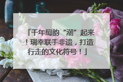 千年蜀韵“潮”起来！瑞幸联手非遗，打造行走的文化符号！