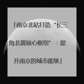 南京北站打造“长三角北翼核心枢纽”：提升南京的城市能级