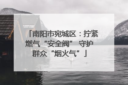 南阳市宛城区：拧紧燃气“安全阀” 守护群众“烟火气”