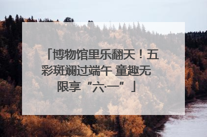 博物馆里乐翻天！五彩斑斓过端午 童趣无限享“六·一”