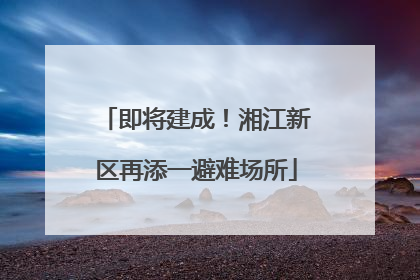 即将建成！湘江新区再添一避难场所