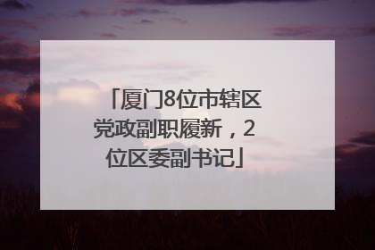 厦门8位市辖区党政副职履新，2位区委副书记
