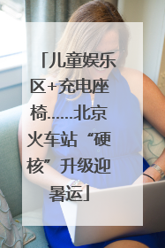 儿童娱乐区+充电座椅……北京火车站“硬核”升级迎暑运