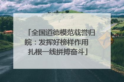 全国道德模范载誉归皖：发挥好榜样作用 扎根一线拼搏奋斗