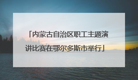 内蒙古自治区职工主题演讲比赛在鄂尔多斯市举行