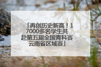 再创历史新高！17000多名学生共赴第五届全国青科赛云南省区域赛