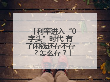 利率进入“0字头”时代 有了闲钱还存不存？怎么存？