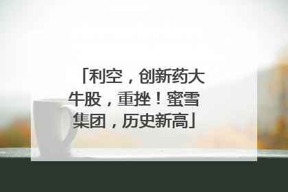 利空，创新药大牛股，重挫！蜜雪集团，历史新高