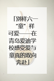 别样六一 “童”样可爱——在青岛爱迪学校感受爱与童真的双向奔赴