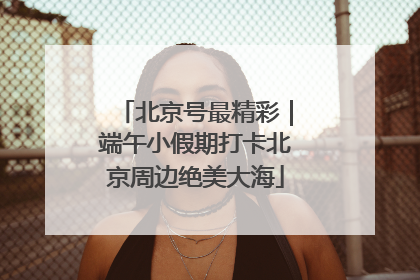 北京号最精彩｜端午小假期打卡北京周边绝美大海