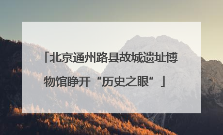 北京通州路县故城遗址博物馆睁开“历史之眼”