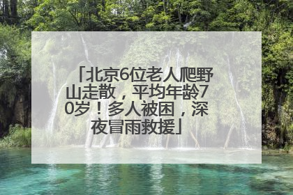 北京6位老人爬野山走散，平均年龄70岁！多人被困，深夜冒雨救援