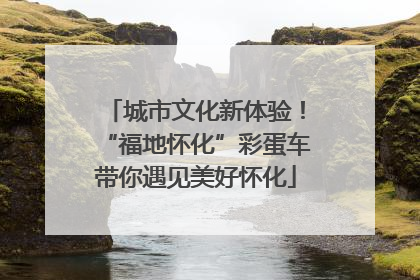 城市文化新体验！“福地怀化”彩蛋车带你遇见美好怀化