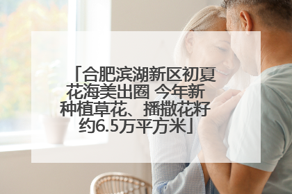 合肥滨湖新区初夏花海美出圈 今年新种植草花、播撒花籽约6.5万平方米