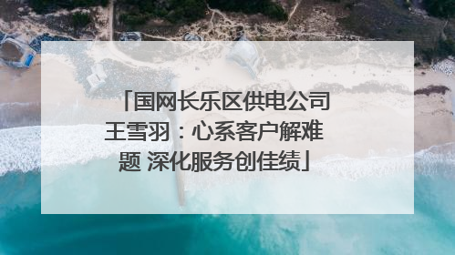 国网长乐区供电公司王雪羽：心系客户解难题 深化服务创佳绩