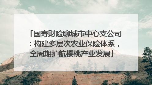 国寿财险聊城市中心支公司：构建多层次农业保险体系，全周期护航樱桃产业发展