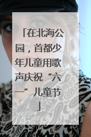 在北海公园，首都少年儿童用歌声庆祝“六一”儿童节