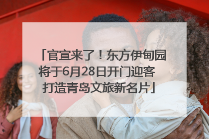 官宣来了！东方伊甸园将于6月28日开门迎客 打造青岛文旅新名片