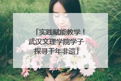 实践赋能教学！武汉文理学院学子探寻千年非遗