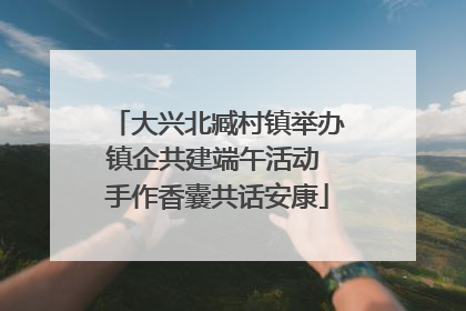 大兴北臧村镇举办镇企共建端午活动 手作香囊共话安康
