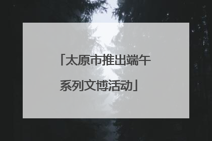 太原市推出端午系列文博活动