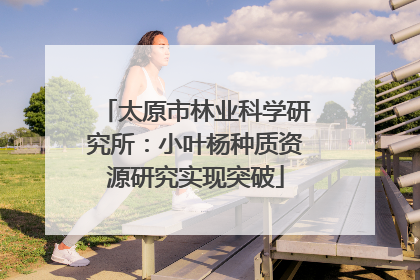 太原市林业科学研究所：小叶杨种质资源研究实现突破