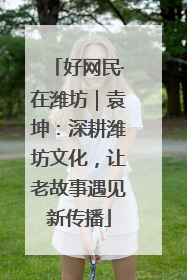 好网民·在潍坊｜袁坤：深耕潍坊文化，让老故事遇见新传播
