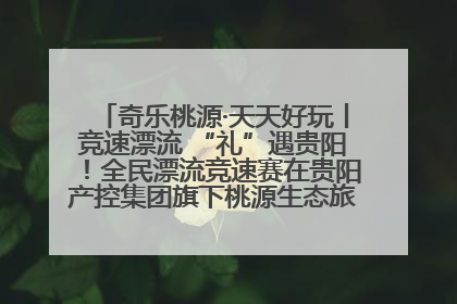 奇乐桃源·天天好玩丨竞速漂流 “礼”遇贵阳！全民漂流竞速赛在贵阳产控集团旗下桃源生态旅游度假区举行