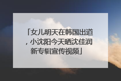 女儿明天在韩国出道，小沈阳今天晒沈佳润新专辑宣传视频