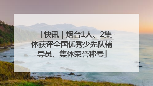 快讯｜烟台1人、2集体获评全国优秀少先队辅导员、集体荣誉称号
