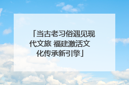 当古老习俗遇见现代文旅 福建激活文化传承新引擎