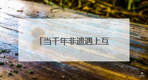 当千年非遗遇上互联网 非遗如何在数字时代焕新？