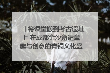 将课堂搬到考古遗址上 在成都金沙邂逅童趣与创意的青铜文化盛宴｜文化中国行