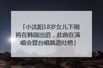 小沈阳18岁女儿下周将在韩国出道，此前在演唱会登台唱跳遭吐槽